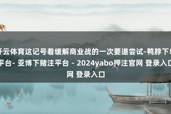 开云体育这记号着缓解商业战的一次要道尝试-鸭脖下单平台- 亚博下赌注平台 - 2024yabo押注官网 登录入口