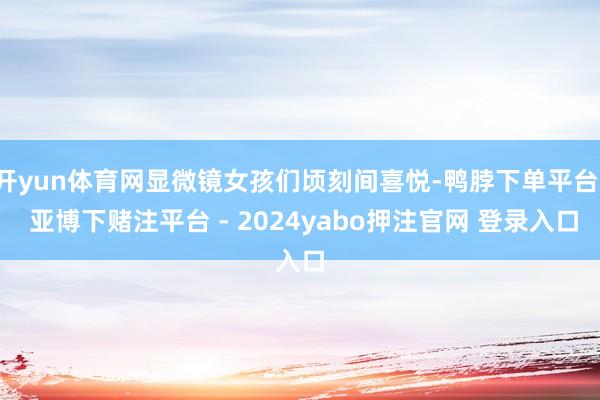 开yun体育网显微镜女孩们顷刻间喜悦-鸭脖下单平台- 亚博下赌注平台 - 2024yabo押注官网 登录入口
