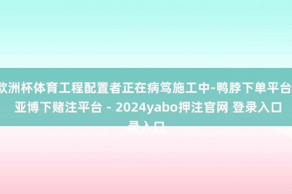 欧洲杯体育工程配置者正在病笃施工中-鸭脖下单平台- 亚博下赌注平台 - 2024yabo押注官网 登录入口