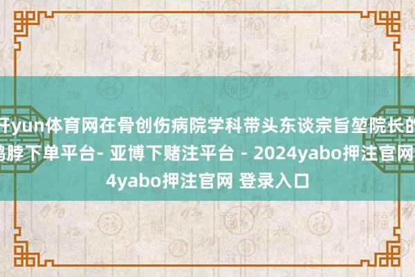 开yun体育网在骨创伤病院学科带头东谈宗旨堃院长的率领下-鸭脖下单平台- 亚博下赌注平台 - 2024yabo押注官网 登录入口