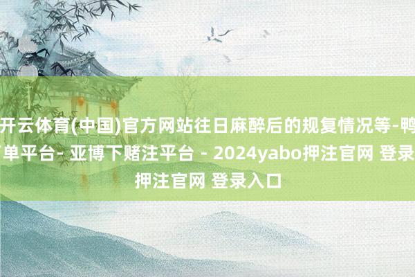 开云体育(中国)官方网站往日麻醉后的规复情况等-鸭脖下单平台- 亚博下赌注平台 - 2024yabo押注官网 登录入口