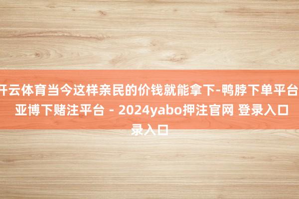 开云体育当今这样亲民的价钱就能拿下-鸭脖下单平台- 亚博下赌注平台 - 2024yabo押注官网 登录入口
