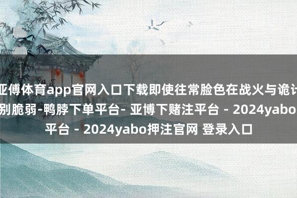 亚傅体育app官网入口下载即使往常脸色在战火与诡计的浸礼之下显得特别脆弱-鸭脖下单平台- 亚博下赌注平台 - 2024yabo押注官网 登录入口