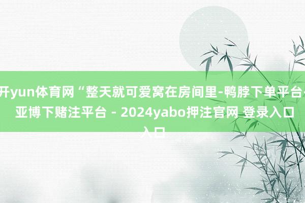开yun体育网“整天就可爱窝在房间里-鸭脖下单平台- 亚博下赌注平台 - 2024yabo押注官网 登录入口