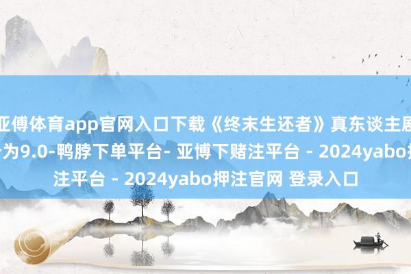 亚傅体育app官网入口下载《终末生还者》真东谈主剧第一季的豆瓣评分为9.0-鸭脖下单平台- 亚博下赌注平台 - 2024yabo押注官网 登录入口