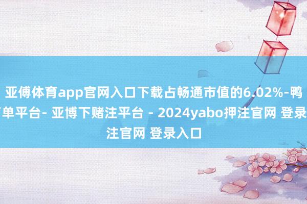 亚傅体育app官网入口下载占畅通市值的6.02%-鸭脖下单平台- 亚博下赌注平台 - 2024yabo押注官网 登录入口