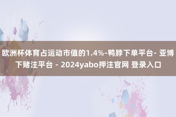 欧洲杯体育占运动市值的1.4%-鸭脖下单平台- 亚博下赌注平台 - 2024yabo押注官网 登录入口
