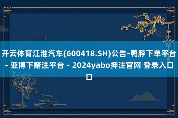 开云体育江淮汽车(600418.SH)公告-鸭脖下单平台- 亚博下赌注平台 - 2024yabo押注官网 登录入口