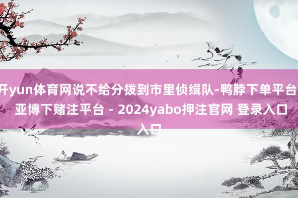 开yun体育网说不给分拨到市里侦缉队-鸭脖下单平台- 亚博下赌注平台 - 2024yabo押注官网 登录入口