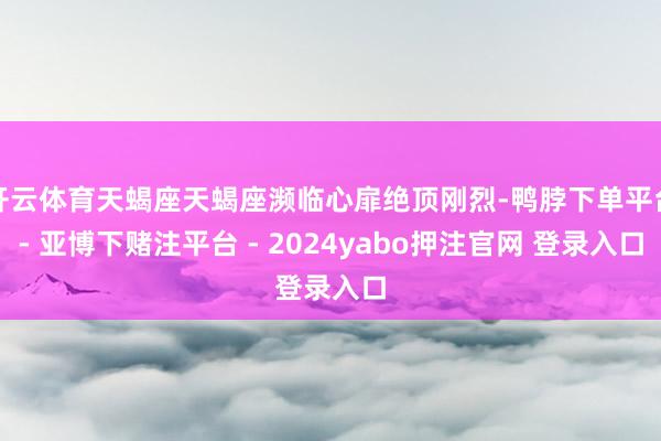 开云体育天蝎座天蝎座濒临心扉绝顶刚烈-鸭脖下单平台- 亚博下赌注平台 - 2024yabo押注官网 登录入口