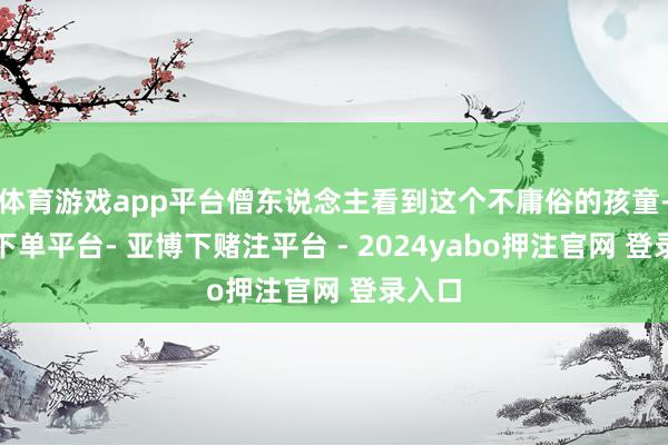 体育游戏app平台僧东说念主看到这个不庸俗的孩童-鸭脖下单平台- 亚博下赌注平台 - 2024yabo押注官网 登录入口