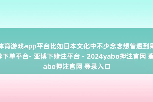 体育游戏app平台比如日本文化中不少念念想曾遭到筹商-鸭脖下单平台- 亚博下赌注平台 - 2024yabo押注官网 登录入口