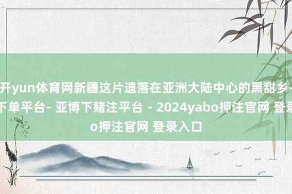 开yun体育网新疆这片遗落在亚洲大陆中心的黑甜乡-鸭脖下单平台- 亚博下赌注平台 - 2024yabo押注官网 登录入口