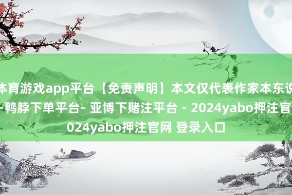 体育游戏app平台【免责声明】本文仅代表作家本东说念主不雅点-鸭脖下单平台- 亚博下赌注平台 - 2024yabo押注官网 登录入口