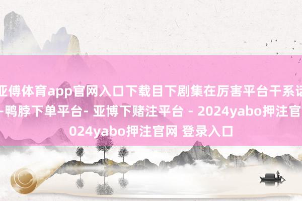 亚傅体育app官网入口下载目下剧集在厉害平台干系话题热渡过亿-鸭脖下单平台- 亚博下赌注平台 - 2024yabo押注官网 登录入口