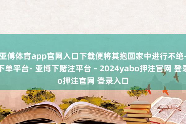 亚傅体育app官网入口下载便将其抱回家中进行不绝-鸭脖下单平台- 亚博下赌注平台 - 2024yabo押注官网 登录入口