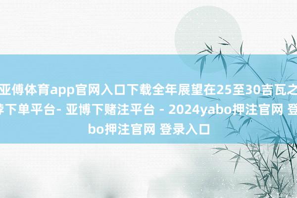 亚傅体育app官网入口下载全年展望在25至30吉瓦之间-鸭脖下单平台- 亚博下赌注平台 - 2024yabo押注官网 登录入口