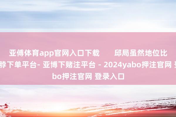 亚傅体育app官网入口下载       邱局虽然地位比较高-鸭脖下单平台- 亚博下赌注平台 - 2024yabo押注官网 登录入口