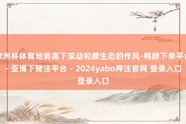 欧洲杯体育地势高下滚动和原生态的作风-鸭脖下单平台- 亚博下赌注平台 - 2024yabo押注官网 登录入口