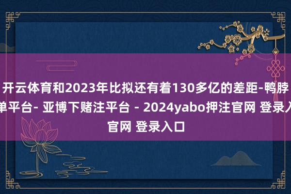 开云体育和2023年比拟还有着130多亿的差距-鸭脖下单平台- 亚博下赌注平台 - 2024yabo押注官网 登录入口