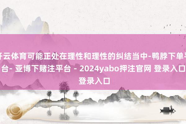 开云体育可能正处在理性和理性的纠结当中-鸭脖下单平台- 亚博下赌注平台 - 2024yabo押注官网 登录入口