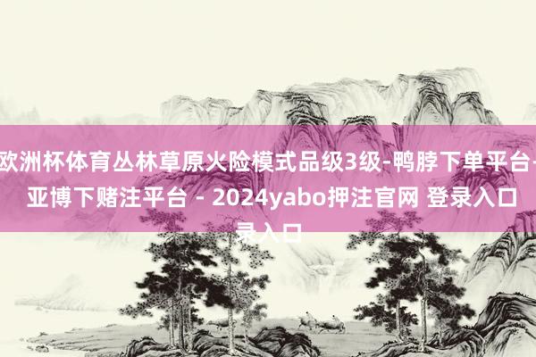 欧洲杯体育丛林草原火险模式品级3级-鸭脖下单平台- 亚博下赌注平台 - 2024yabo押注官网 登录入口
