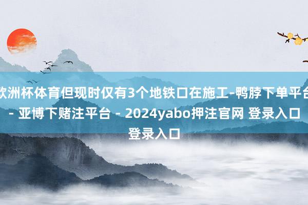 欧洲杯体育但现时仅有3个地铁口在施工-鸭脖下单平台- 亚博下赌注平台 - 2024yabo押注官网 登录入口