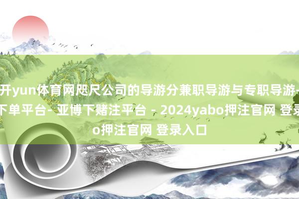 开yun体育网咫尺公司的导游分兼职导游与专职导游-鸭脖下单平台- 亚博下赌注平台 - 2024yabo押注官网 登录入口