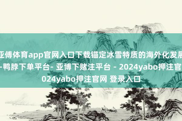 亚傅体育app官网入口下载锚定冰雪特质的海外化发展之路不动摇-鸭脖下单平台- 亚博下赌注平台 - 2024yabo押注官网 登录入口