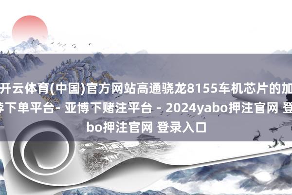 开云体育(中国)官方网站高通骁龙8155车机芯片的加入-鸭脖下单平台- 亚博下赌注平台 - 2024yabo押注官网 登录入口