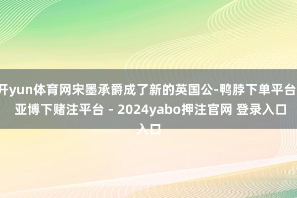 开yun体育网宋墨承爵成了新的英国公-鸭脖下单平台- 亚博下赌注平台 - 2024yabo押注官网 登录入口