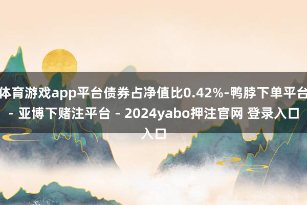 体育游戏app平台债券占净值比0.42%-鸭脖下单平台- 亚博下赌注平台 - 2024yabo押注官网 登录入口