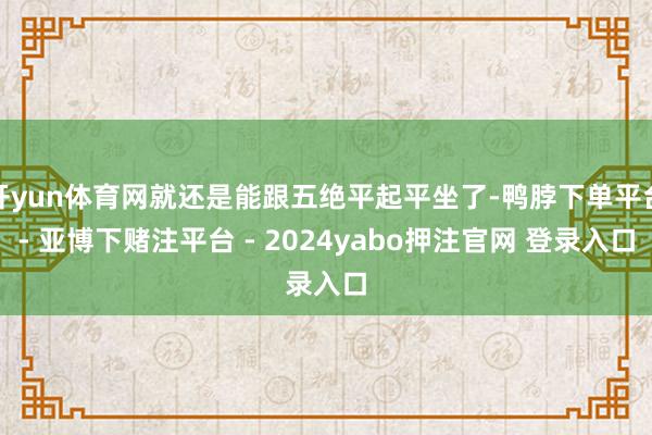 开yun体育网就还是能跟五绝平起平坐了-鸭脖下单平台- 亚博下赌注平台 - 2024yabo押注官网 登录入口