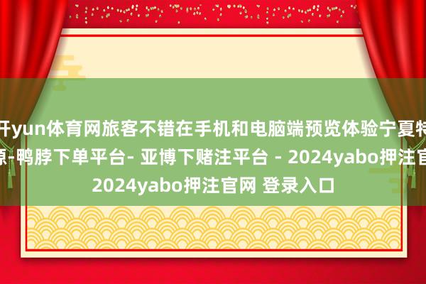 开yun体育网旅客不错在手机和电脑端预览体验宁夏特有的文旅资源-鸭脖下单平台- 亚博下赌注平台 - 2024yabo押注官网 登录入口