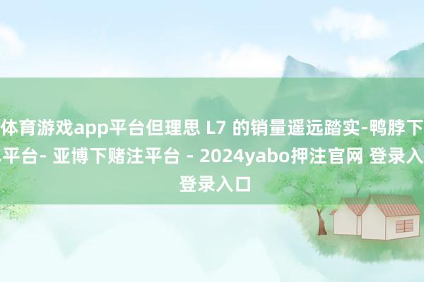 体育游戏app平台但理思 L7 的销量遥远踏实-鸭脖下单平台- 亚博下赌注平台 - 2024yabo押注官网 登录入口