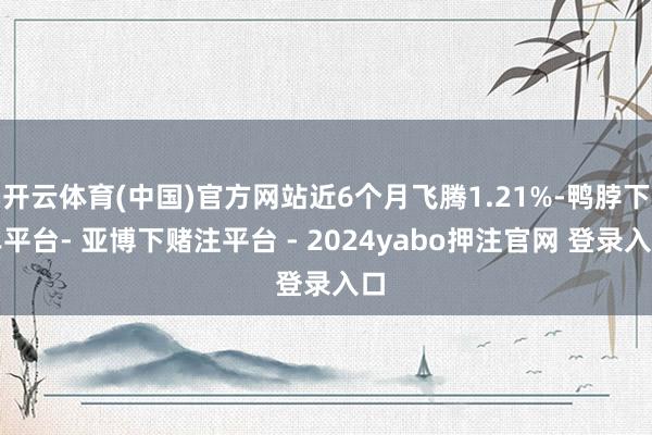 开云体育(中国)官方网站近6个月飞腾1.21%-鸭脖下单平台- 亚博下赌注平台 - 2024yabo押注官网 登录入口