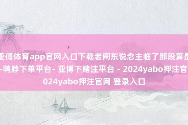 亚傅体育app官网入口下载老阉东说念主临了那段算是童年暗影了-鸭脖下单平台- 亚博下赌注平台 - 2024yabo押注官网 登录入口