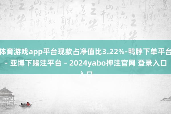 体育游戏app平台现款占净值比3.22%-鸭脖下单平台- 亚博下赌注平台 - 2024yabo押注官网 登录入口
