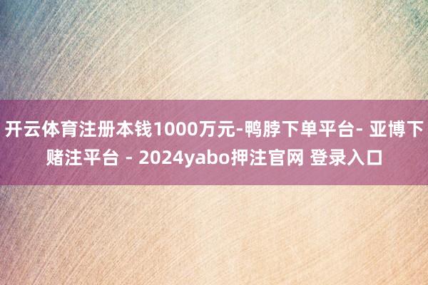 开云体育注册本钱1000万元-鸭脖下单平台- 亚博下赌注平台 - 2024yabo押注官网 登录入口