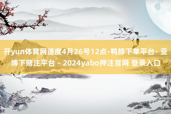开yun体育网适度4月26号12点-鸭脖下单平台- 亚博下赌注平台 - 2024yabo押注官网 登录入口