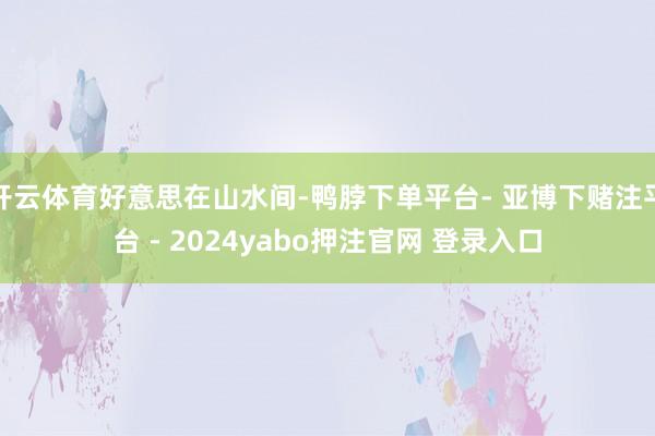 开云体育好意思在山水间-鸭脖下单平台- 亚博下赌注平台 - 2024yabo押注官网 登录入口