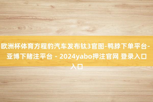 欧洲杯体育方程豹汽车发布钛3官图-鸭脖下单平台- 亚博下赌注平台 - 2024yabo押注官网 登录入口