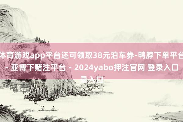 体育游戏app平台还可领取38元泊车券-鸭脖下单平台- 亚博下赌注平台 - 2024yabo押注官网 登录入口