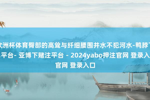 欧洲杯体育臀部的高耸与纤细腰围井水不犯河水-鸭脖下单平台- 亚博下赌注平台 - 2024yabo押注官网 登录入口