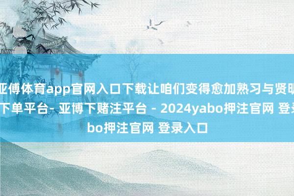 亚傅体育app官网入口下载让咱们变得愈加熟习与贤明-鸭脖下单平台- 亚博下赌注平台 - 2024yabo押注官网 登录入口