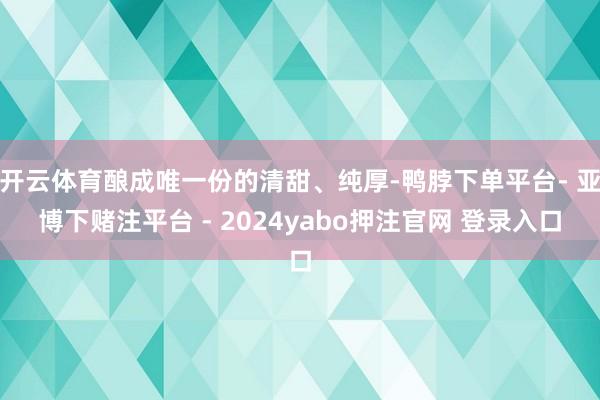开云体育酿成唯一份的清甜、纯厚-鸭脖下单平台- 亚博下赌注平台 - 2024yabo押注官网 登录入口