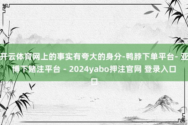开云体育网上的事实有夸大的身分-鸭脖下单平台- 亚博下赌注平台 - 2024yabo押注官网 登录入口