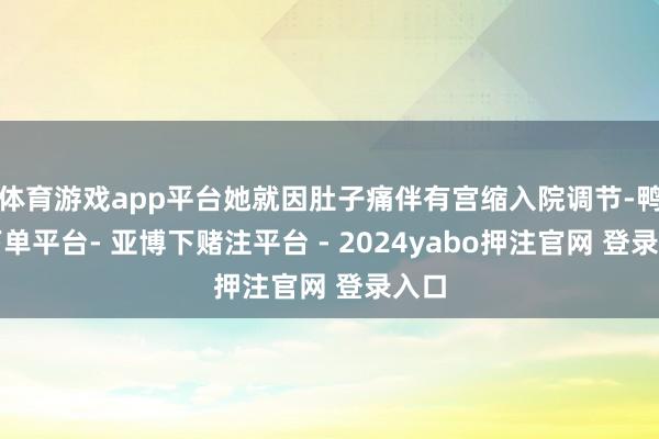 体育游戏app平台她就因肚子痛伴有宫缩入院调节-鸭脖下单平台- 亚博下赌注平台 - 2024yabo押注官网 登录入口