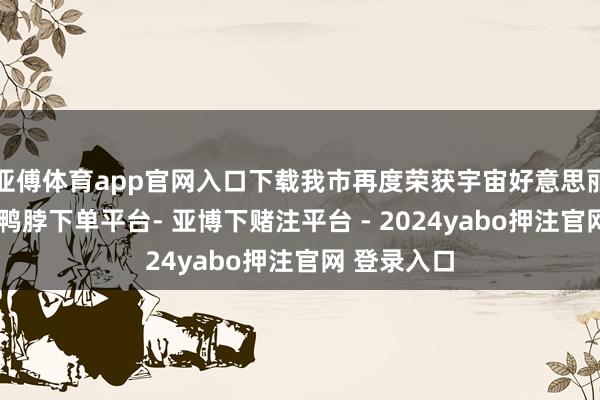 亚傅体育app官网入口下载我市再度荣获宇宙好意思丽城市名称-鸭脖下单平台- 亚博下赌注平台 - 2024yabo押注官网 登录入口