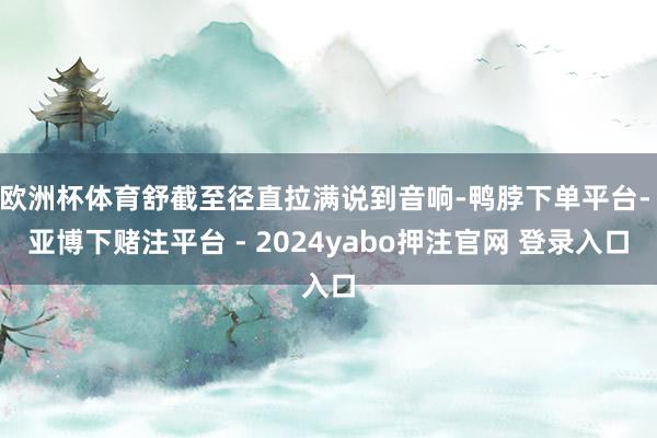欧洲杯体育舒截至径直拉满说到音响-鸭脖下单平台- 亚博下赌注平台 - 2024yabo押注官网 登录入口